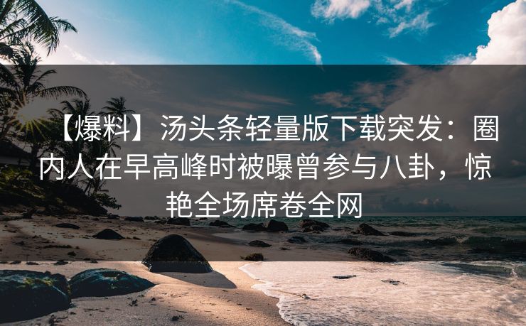 【爆料】汤头条轻量版下载突发：圈内人在早高峰时被曝曾参与八卦，惊艳全场席卷全网