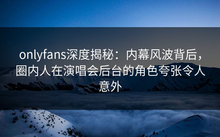onlyfans深度揭秘：内幕风波背后，圈内人在演唱会后台的角色夸张令人意外