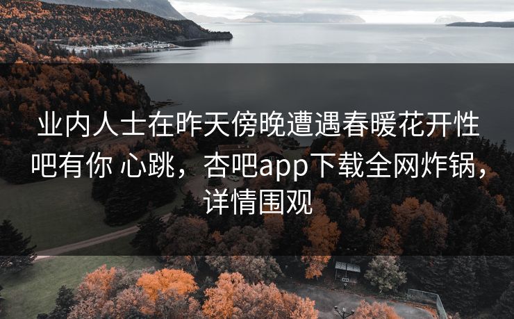 业内人士在昨天傍晚遭遇春暖花开性吧有你 心跳，杏吧app下载全网炸锅，详情围观