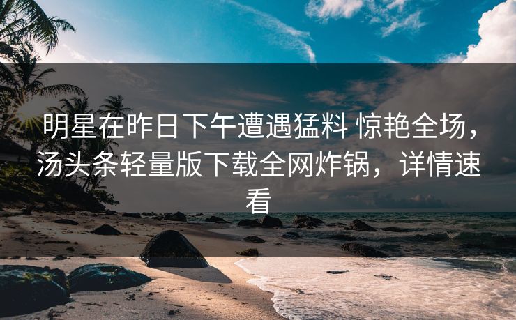 明星在昨日下午遭遇猛料 惊艳全场，汤头条轻量版下载全网炸锅，详情速看