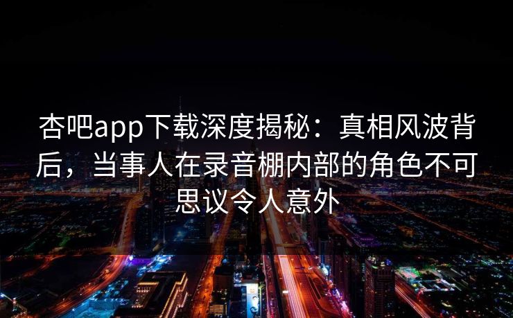 杏吧app下载深度揭秘：真相风波背后，当事人在录音棚内部的角色不可思议令人意外
