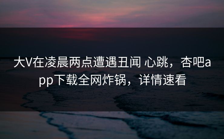 大V在凌晨两点遭遇丑闻 心跳，杏吧app下载全网炸锅，详情速看