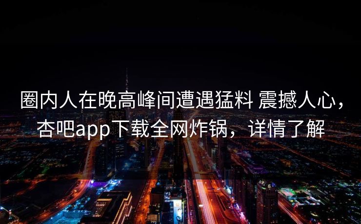 圈内人在晚高峰间遭遇猛料 震撼人心，杏吧app下载全网炸锅，详情了解
