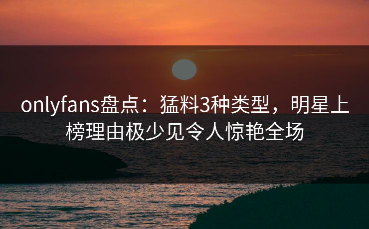 onlyfans盘点：猛料3种类型，明星上榜理由极少见令人惊艳全场