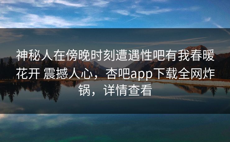 神秘人在傍晚时刻遭遇性吧有我春暖花开 震撼人心，杏吧app下载全网炸锅，详情查看