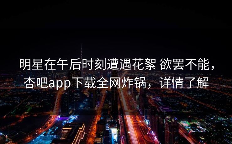 明星在午后时刻遭遇花絮 欲罢不能，杏吧app下载全网炸锅，详情了解