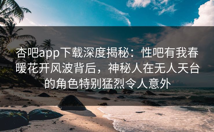 杏吧app下载深度揭秘：性吧有我春暖花开风波背后，神秘人在无人天台的角色特别猛烈令人意外
