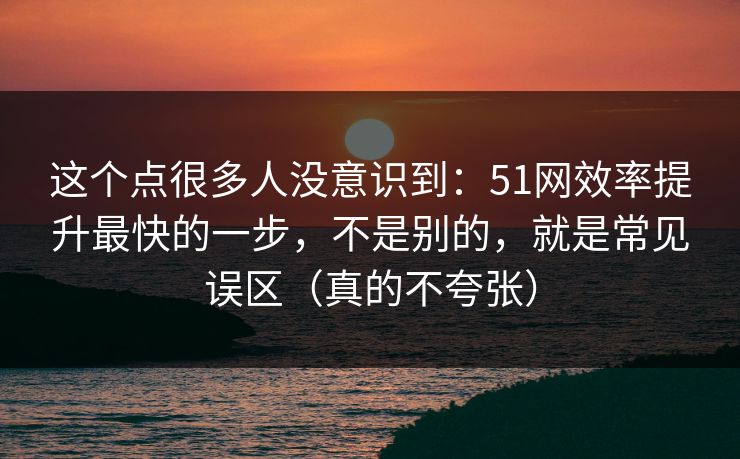 这个点很多人没意识到：51网效率提升最快的一步，不是别的，就是常见误区（真的不夸张）