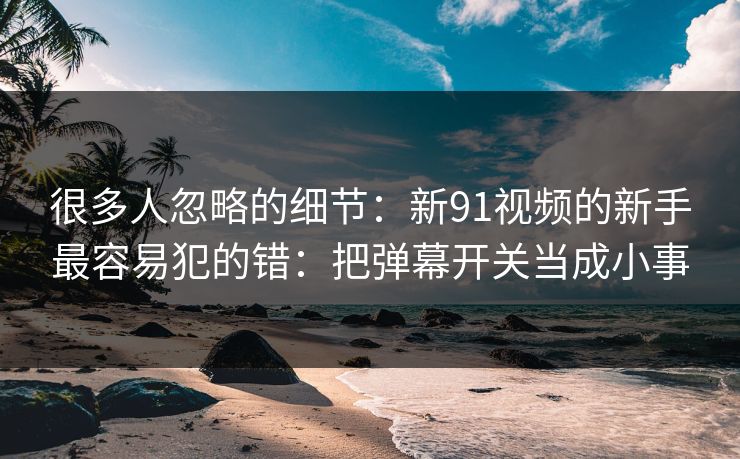 很多人忽略的细节：新91视频的新手最容易犯的错：把弹幕开关当成小事